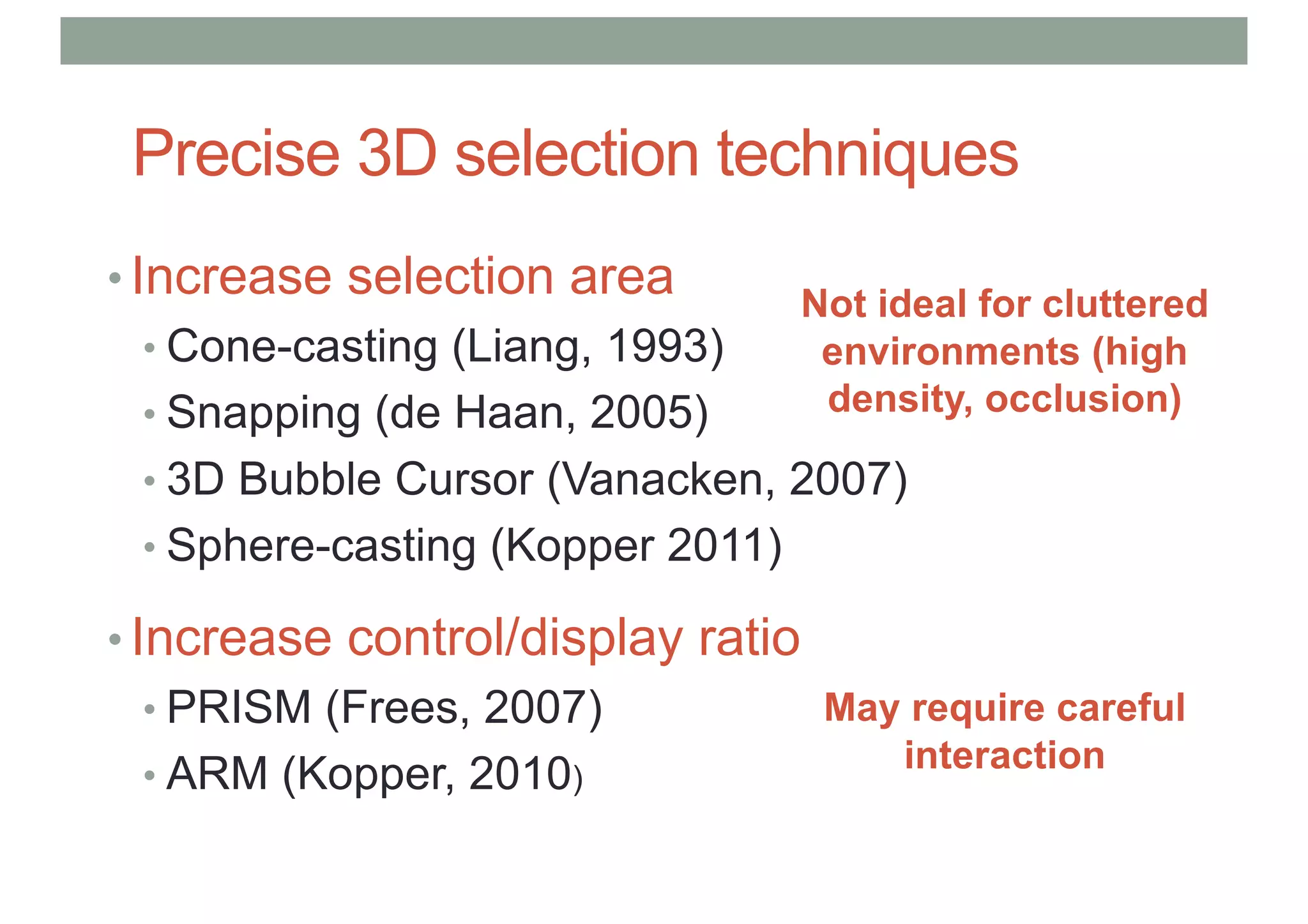 Precise 3D selection techniques
• Increase selection area
• Cone-casting (Liang, 1993)
• Snapping (de Haan, 2005)
• 3D Bubble Cursor (Vanacken, 2007)
• Sphere-casting (Kopper 2011)
• Increase control/display ratio
• PRISM (Frees, 2007)
• ARM (Kopper, 2010)
Not ideal for cluttered
environments (high
density, occlusion)
May require careful
interaction
 