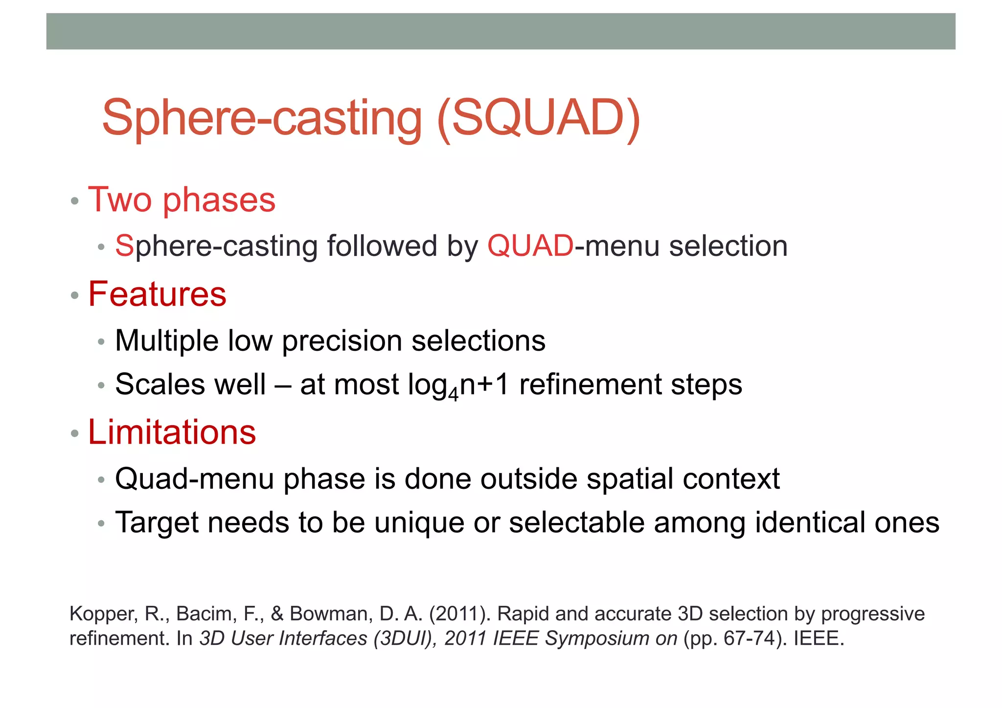 Sphere-casting (SQUAD)
• Two phases
• Sphere-casting followed by QUAD-menu selection
• Features
• Multiple low precision selections
• Scales well – at most log4n+1 refinement steps
• Limitations
• Quad-menu phase is done outside spatial context
• Target needs to be unique or selectable among identical ones
Kopper, R., Bacim, F., & Bowman, D. A. (2011). Rapid and accurate 3D selection by progressive
refinement. In 3D User Interfaces (3DUI), 2011 IEEE Symposium on (pp. 67-74). IEEE.
 