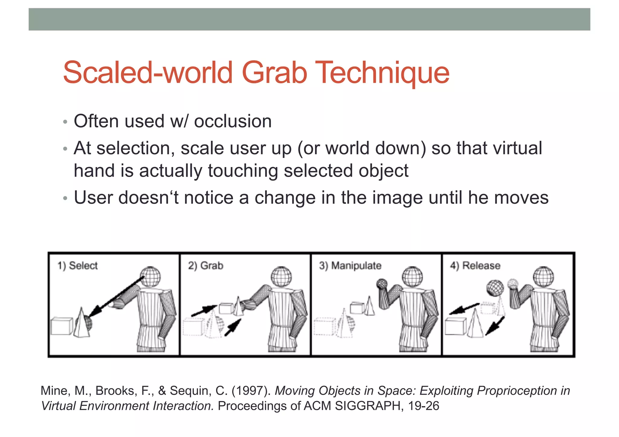 Scaled-world Grab Technique
• Often used w/ occlusion
• At selection, scale user up (or world down) so that virtual
hand is actually touching selected object
• User doesn‘t notice a change in the image until he moves
Mine, M., Brooks, F., & Sequin, C. (1997). Moving Objects in Space: Exploiting Proprioception in
Virtual Environment Interaction. Proceedings of ACM SIGGRAPH, 19-26
 