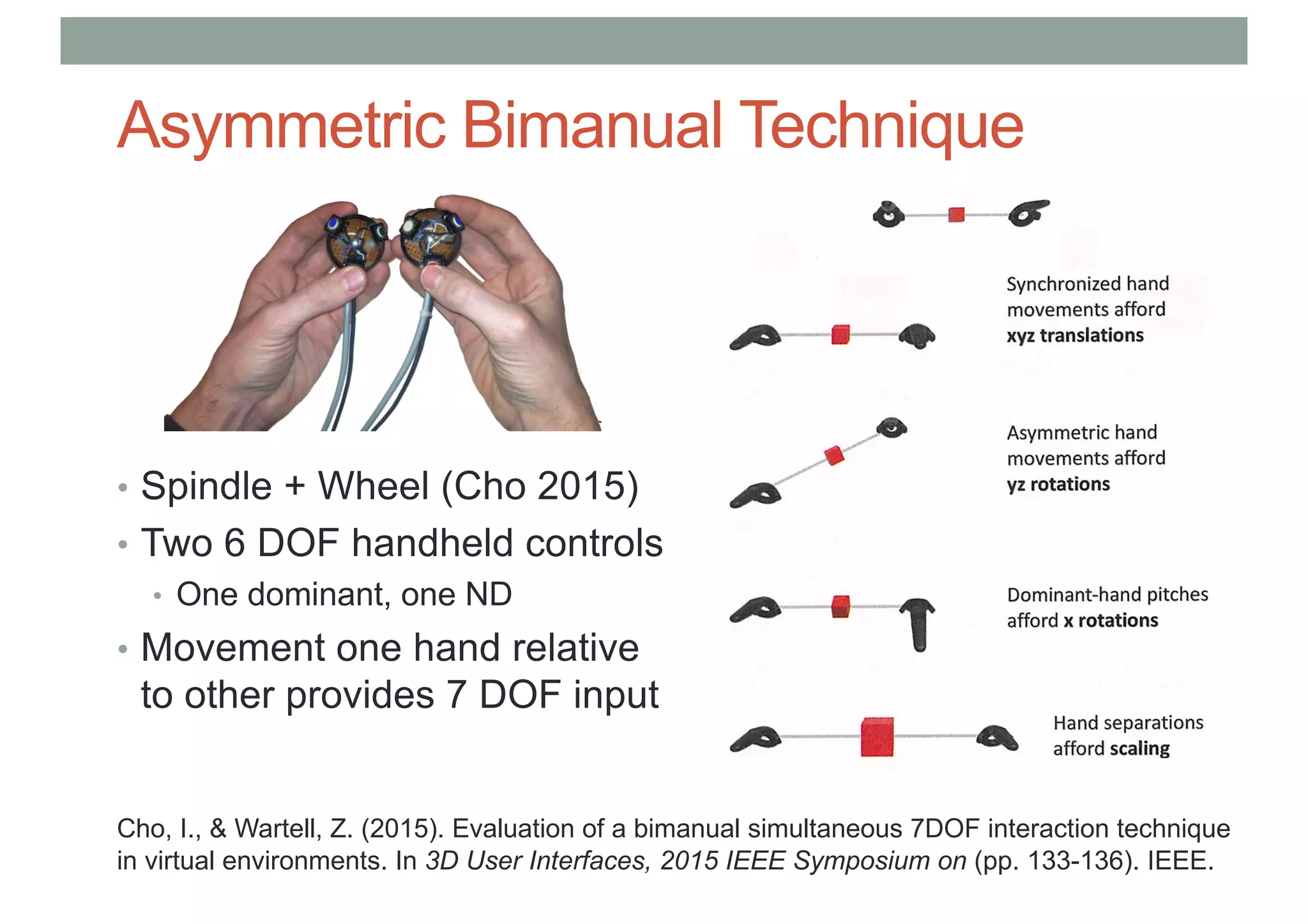Asymmetric Bimanual Technique
• Spindle + Wheel (Cho 2015)
• Two 6 DOF handheld controls
• One dominant, one ND
• Movement one hand relative
to other provides 7 DOF input
Cho, I., & Wartell, Z. (2015). Evaluation of a bimanual simultaneous 7DOF interaction technique
in virtual environments. In 3D User Interfaces, 2015 IEEE Symposium on (pp. 133-136). IEEE.
 
