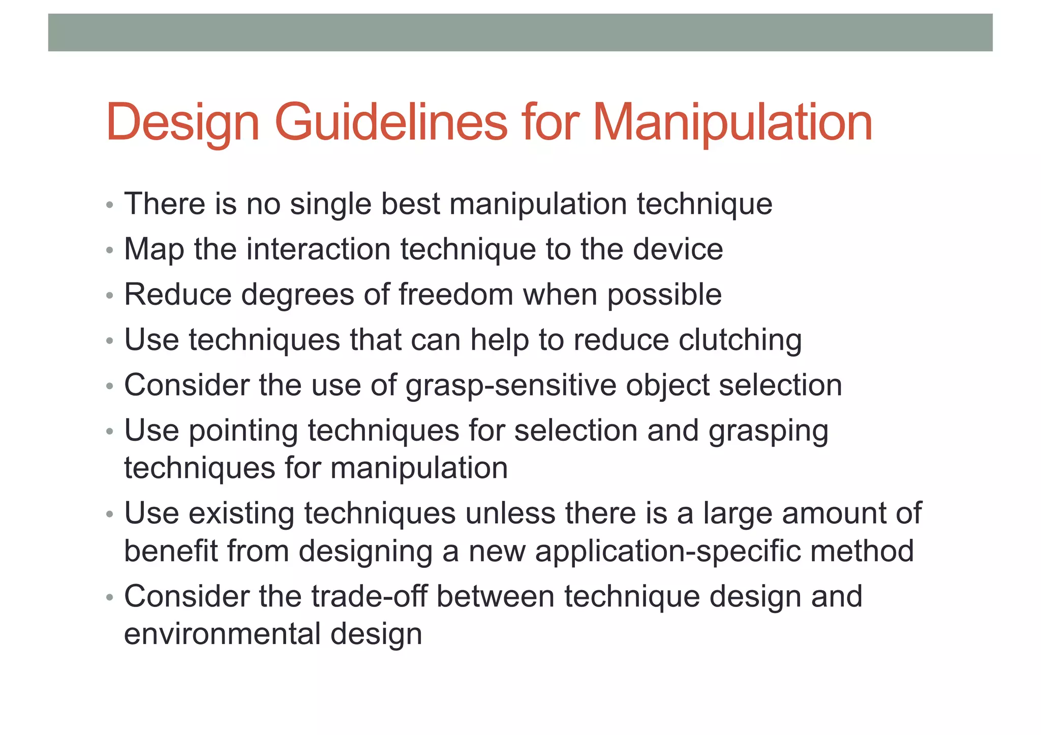 Design Guidelines for Manipulation
• There is no single best manipulation technique
• Map the interaction technique to the device
• Reduce degrees of freedom when possible
• Use techniques that can help to reduce clutching
• Consider the use of grasp-sensitive object selection
• Use pointing techniques for selection and grasping
techniques for manipulation
• Use existing techniques unless there is a large amount of
benefit from designing a new application-specific method
• Consider the trade-off between technique design and
environmental design
 