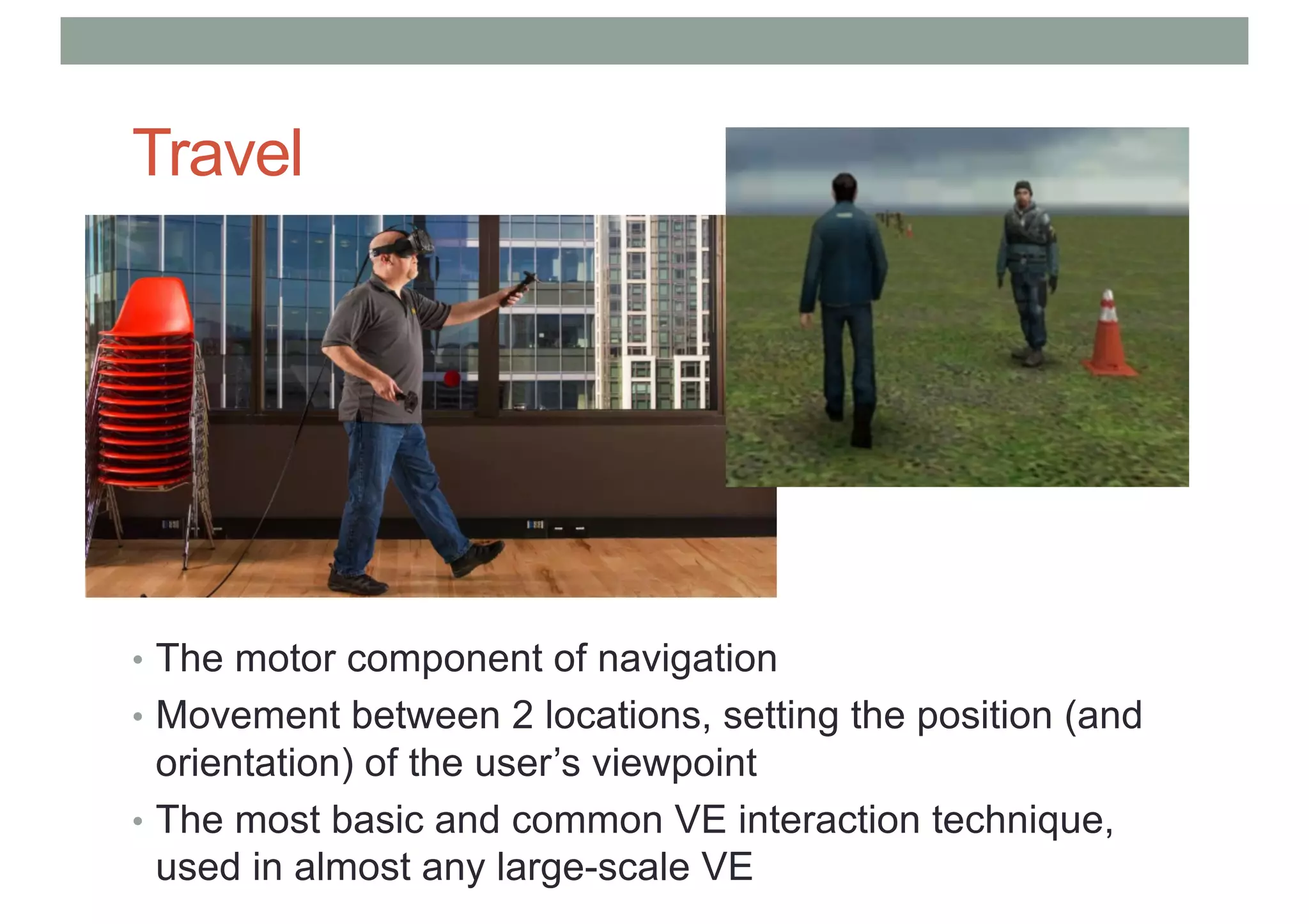 Travel
• The motor component of navigation
• Movement between 2 locations, setting the position (and
orientation) of the user’s viewpoint
• The most basic and common VE interaction technique,
used in almost any large-scale VE
 