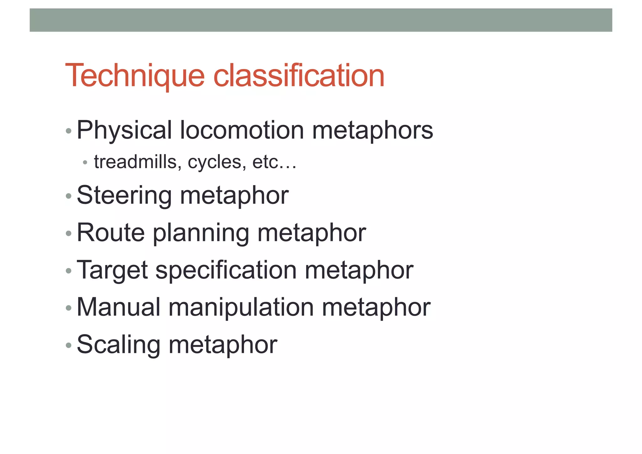 Technique classification
• Physical locomotion metaphors
• treadmills, cycles, etc…
• Steering metaphor
• Route planning metaphor
• Target specification metaphor
• Manual manipulation metaphor
• Scaling metaphor
 