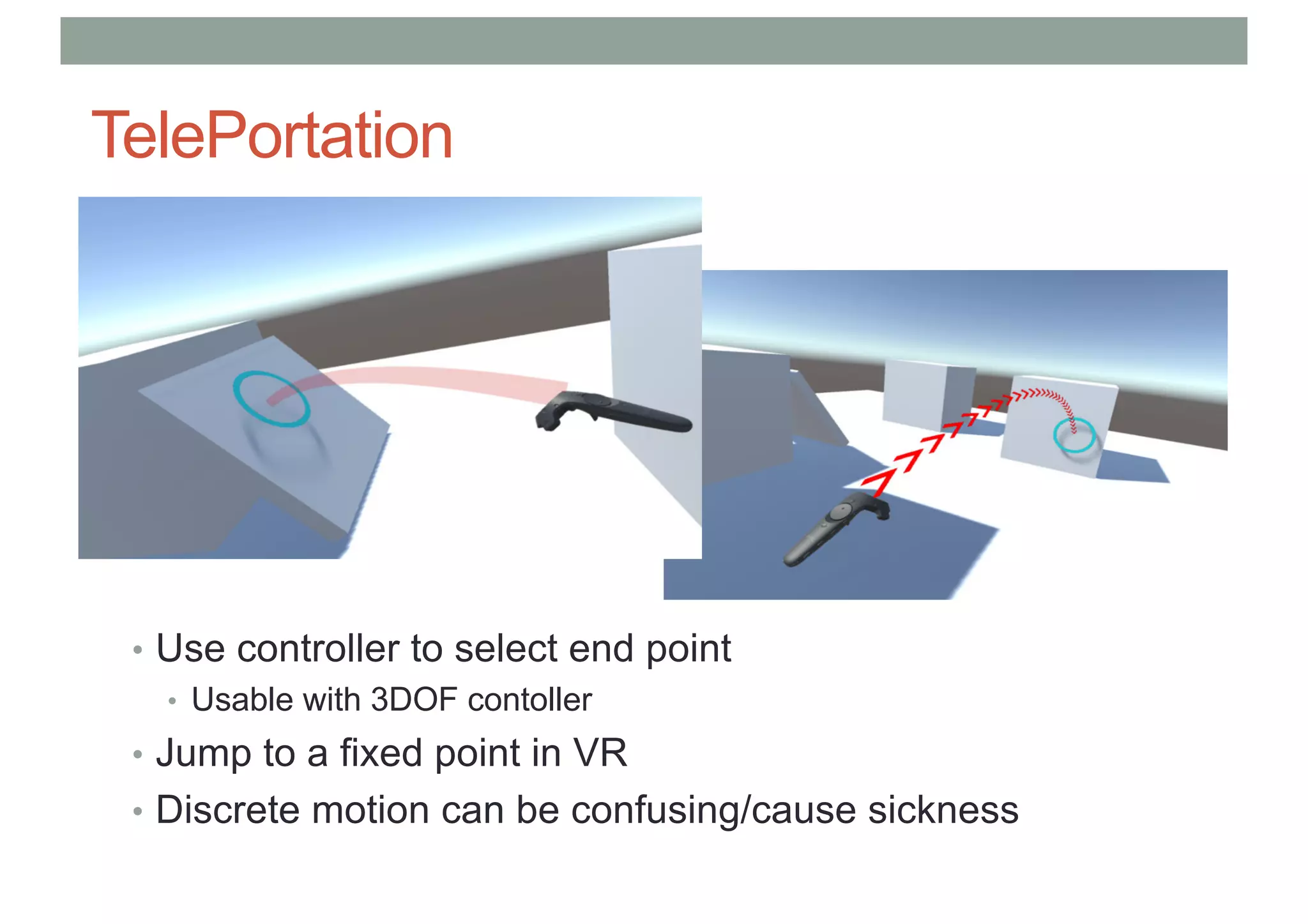 TelePortation
• Use controller to select end point
• Usable with 3DOF contoller
• Jump to a fixed point in VR
• Discrete motion can be confusing/cause sickness
 
