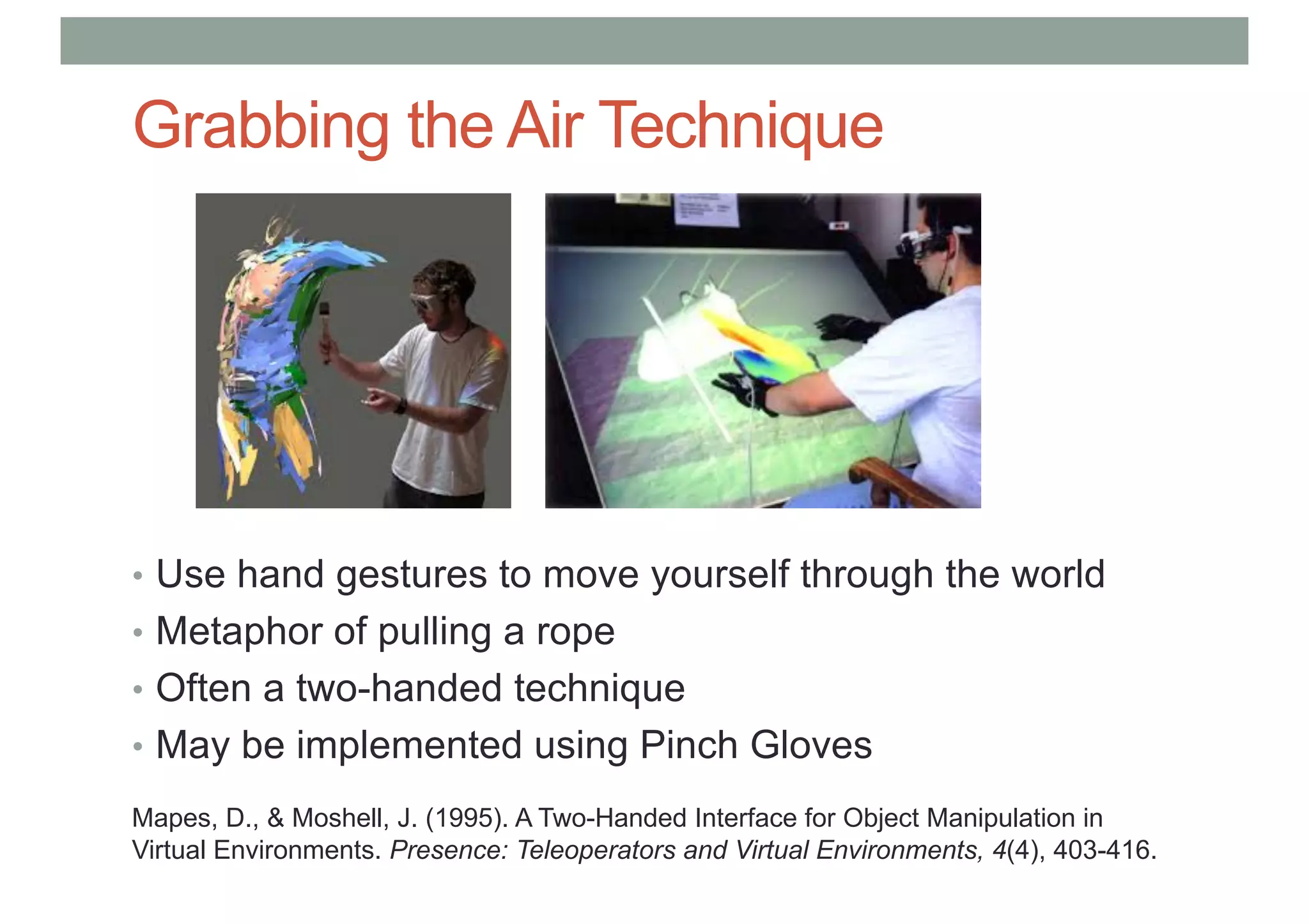 Grabbing the Air Technique
• Use hand gestures to move yourself through the world
• Metaphor of pulling a rope
• Often a two-handed technique
• May be implemented using Pinch Gloves
Mapes, D., & Moshell, J. (1995). A Two-Handed Interface for Object Manipulation in
Virtual Environments. Presence: Teleoperators and Virtual Environments, 4(4), 403-416.
 