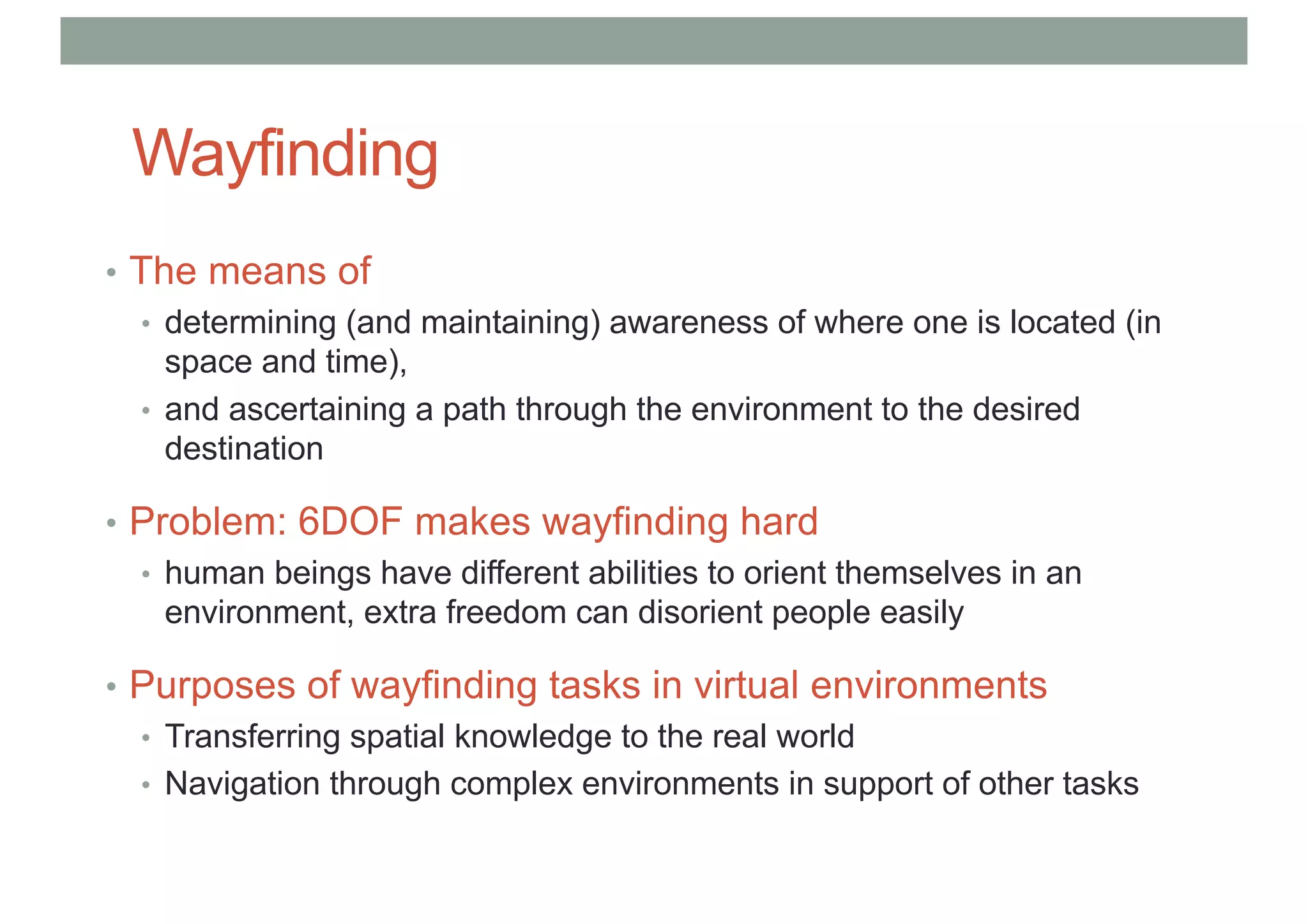 Wayfinding
• The means of
• determining (and maintaining) awareness of where one is located (in
space and time),
• and ascertaining a path through the environment to the desired
destination
• Problem: 6DOF makes wayfinding hard
• human beings have different abilities to orient themselves in an
environment, extra freedom can disorient people easily
• Purposes of wayfinding tasks in virtual environments
• Transferring spatial knowledge to the real world
• Navigation through complex environments in support of other tasks
 