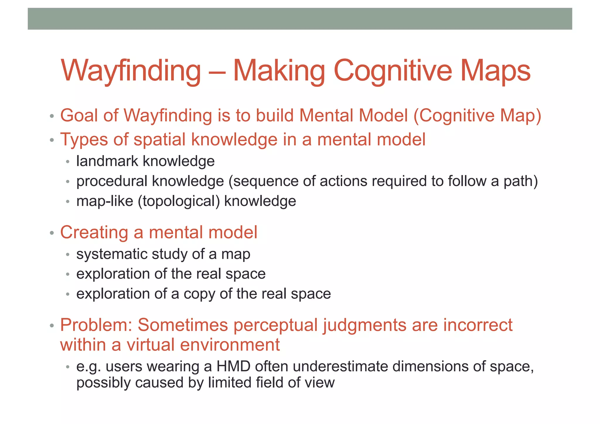 Wayfinding – Making Cognitive Maps
• Goal of Wayfinding is to build Mental Model (Cognitive Map)
• Types of spatial knowledge in a mental model
• landmark knowledge
• procedural knowledge (sequence of actions required to follow a path)
• map-like (topological) knowledge
• Creating a mental model
• systematic study of a map
• exploration of the real space
• exploration of a copy of the real space
• Problem: Sometimes perceptual judgments are incorrect
within a virtual environment
• e.g. users wearing a HMD often underestimate dimensions of space,
possibly caused by limited field of view
 