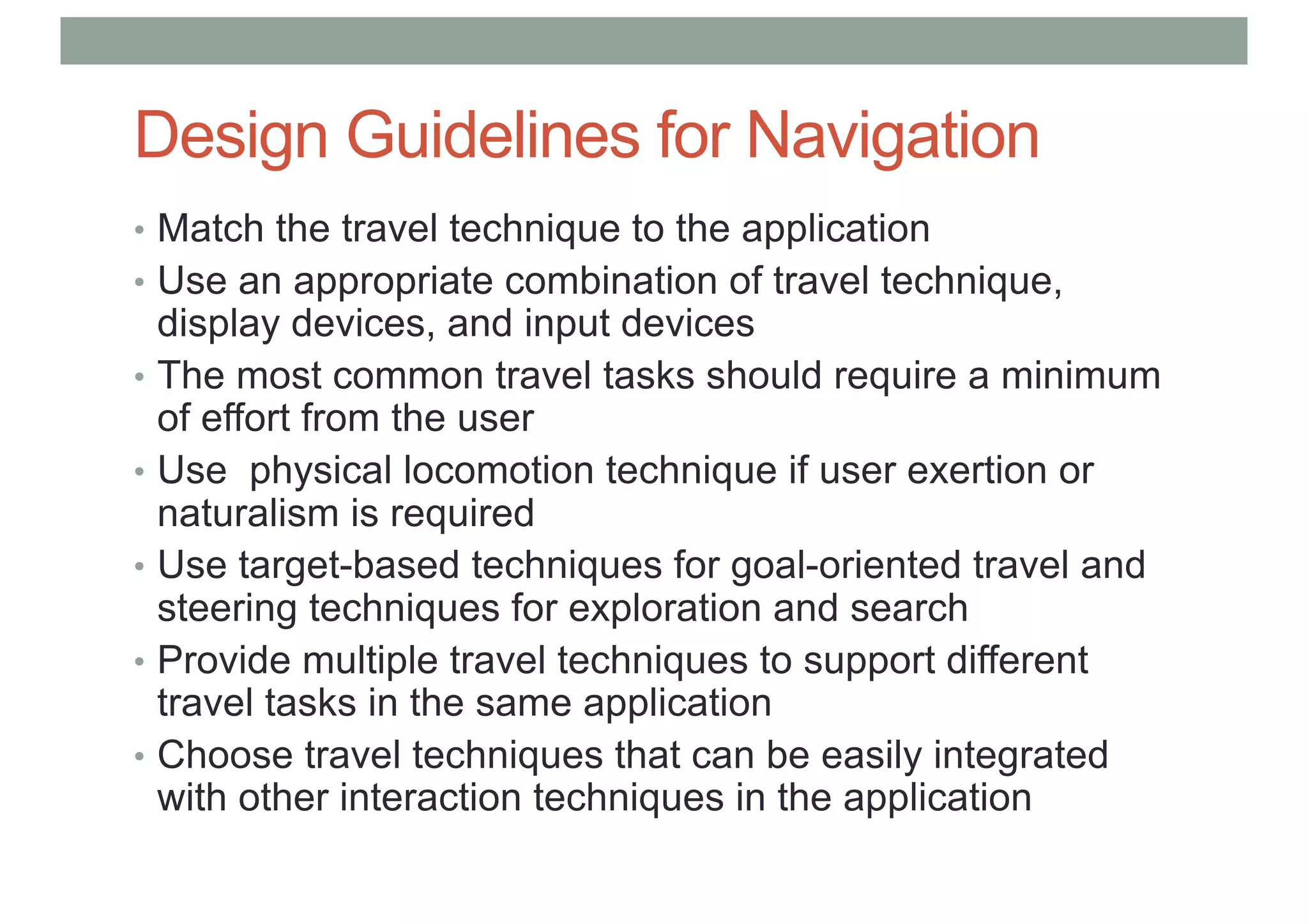 Design Guidelines for Navigation
• Match the travel technique to the application
• Use an appropriate combination of travel technique,
display devices, and input devices
• The most common travel tasks should require a minimum
of effort from the user
• Use physical locomotion technique if user exertion or
naturalism is required
• Use target-based techniques for goal-oriented travel and
steering techniques for exploration and search
• Provide multiple travel techniques to support different
travel tasks in the same application
• Choose travel techniques that can be easily integrated
with other interaction techniques in the application
 