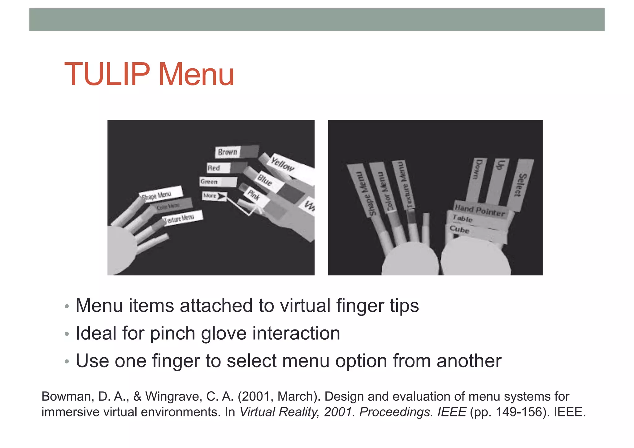 TULIP Menu
• Menu items attached to virtual finger tips
• Ideal for pinch glove interaction
• Use one finger to select menu option from another
Bowman, D. A., & Wingrave, C. A. (2001, March). Design and evaluation of menu systems for
immersive virtual environments. In Virtual Reality, 2001. Proceedings. IEEE (pp. 149-156). IEEE.
 