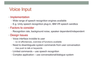 Voice Input
• Implementation
• Wide range of speech recognition engines available
• E.g. Unity speech recognition plug-in, IBM VR speech sandbox
• Factors to consider
• Recognition rate, background noise, speaker dependent/independent
• Design Issues
• Voice interface invisible to user
• no UI affordances, overview of functions available
• Need to disambiguate system commands from user conversation
• Use push to talk or keywords
• Limited commands – use speech recognition
• Complex application – use conversational/dialogue system
 