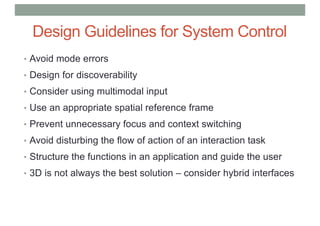Design Guidelines for System Control
• Avoid mode errors
• Design for discoverability
• Consider using multimodal input
• Use an appropriate spatial reference frame
• Prevent unnecessary focus and context switching
• Avoid disturbing the flow of action of an interaction task
• Structure the functions in an application and guide the user
• 3D is not always the best solution – consider hybrid interfaces
 