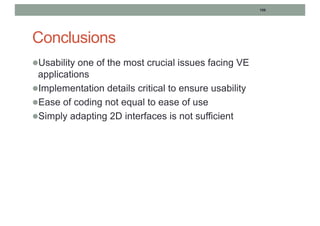 106
Conclusions
lUsability one of the most crucial issues facing VE
applications
lImplementation details critical to ensure usability
lEase of coding not equal to ease of use
lSimply adapting 2D interfaces is not sufficient
 