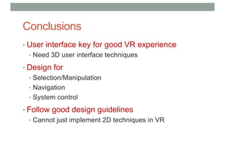 Conclusions
• User interface key for good VR experience
• Need 3D user interface techniques
• Design for
• Selection/Manipulation
• Navigation
• System control
• Follow good design guidelines
• Cannot just implement 2D techniques in VR
 