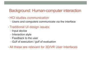 Background: Human-computer interaction
• HCI studies communication
• Users and computers communicate via the interface
• Traditional UI design issues:
• Input device
• Interaction style
• Feedback to the user
• Gulf of execution / gulf of evaluation
• All these are relevant for 3D/VR User Interfaces
 