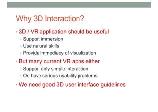 Why 3D Interaction?
• 3D / VR application should be useful
• Support immersion
• Use natural skills
• Provide immediacy of visualization
• But many current VR apps either
• Support only simple interaction
• Or, have serious usability problems
• We need good 3D user interface guidelines
 