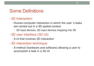 Some Definitions
• 3D Interaction:
• Human-computer interaction in which the user’s tasks
are carried out in a 3D spatial context
• 3D input devices, 2D input devices mapping into 3D
• 3D user interface (3D UI):
• A UI that involves 3D interaction
• 3D interaction technique:
• A method (hardware and software) allowing a user to
accomplish a task in a 3D UI
15
 