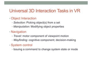 Universal 3D Interaction Tasks in VR
• Object Interaction
• Selection: Picking object(s) from a set
• Manipulation: Modifying object properties
• Navigation
• Travel: motor component of viewpoint motion
• Wayfinding: cognitive component; decision-making
• System control
• Issuing a command to change system state or mode
 