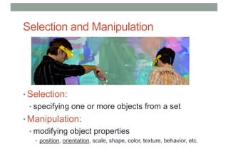Selection and Manipulation
• Selection:
• specifying one or more objects from a set
• Manipulation:
• modifying object properties
• position, orientation, scale, shape, color, texture, behavior, etc.
 