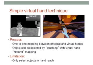 Simple virtual hand technique
• Process
• One-to-one mapping between physical and virtual hands
• Object can be selected by “touching” with virtual hand
• “Natural” mapping
• Limitation:
• Only select objects in hand reach
 
