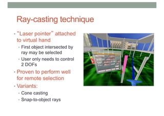 Ray-casting technique
• “Laser pointer” attached
to virtual hand
• First object intersected by
ray may be selected
• User only needs to control
2 DOFs
• Proven to perform well
for remote selection
• Variants:
• Cone casting
• Snap-to-object rays
 