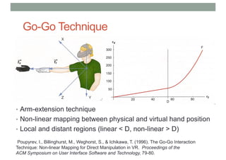 Go-Go Technique
• Arm-extension technique
• Non-linear mapping between physical and virtual hand position
• Local and distant regions (linear < D, non-linear > D)
Poupyrev, I., Billinghurst, M., Weghorst, S., & Ichikawa, T. (1996). The Go-Go Interaction
Technique: Non-linear Mapping for Direct Manipulation in VR. Proceedings of the
ACM Symposium on User Interface Software and Technology, 79-80.
 