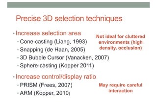 Precise 3D selection techniques
• Increase selection area
• Cone-casting (Liang, 1993)
• Snapping (de Haan, 2005)
• 3D Bubble Cursor (Vanacken, 2007)
• Sphere-casting (Kopper 2011)
• Increase control/display ratio
• PRISM (Frees, 2007)
• ARM (Kopper, 2010)
Not ideal for cluttered
environments (high
density, occlusion)
May require careful
interaction
 
