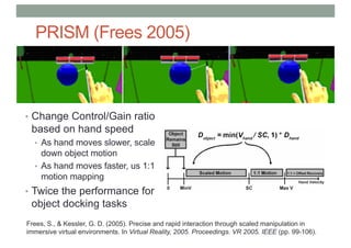 PRISM (Frees 2005)
• Change Control/Gain ratio
based on hand speed
• As hand moves slower, scale
down object motion
• As hand moves faster, us 1:1
motion mapping
• Twice the performance for
object docking tasks
Frees, S., & Kessler, G. D. (2005). Precise and rapid interaction through scaled manipulation in
immersive virtual environments. In Virtual Reality, 2005. Proceedings. VR 2005. IEEE (pp. 99-106).
 