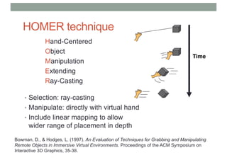 HOMER technique
Hand-Centered
Object
Manipulation
Extending
Ray-Casting
• Selection: ray-casting
• Manipulate: directly with virtual hand
• Include linear mapping to allow
wider range of placement in depth
Time
Bowman, D., & Hodges, L. (1997). An Evaluation of Techniques for Grabbing and Manipulating
Remote Objects in Immersive Virtual Environments. Proceedings of the ACM Symposium on
Interactive 3D Graphics, 35-38.
 