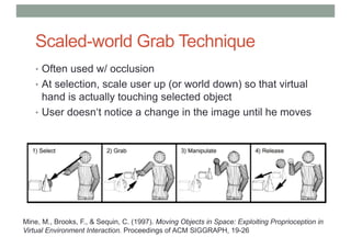 Scaled-world Grab Technique
• Often used w/ occlusion
• At selection, scale user up (or world down) so that virtual
hand is actually touching selected object
• User doesn‘t notice a change in the image until he moves
Mine, M., Brooks, F., & Sequin, C. (1997). Moving Objects in Space: Exploiting Proprioception in
Virtual Environment Interaction. Proceedings of ACM SIGGRAPH, 19-26
 