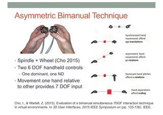 Asymmetric Bimanual Technique
• Spindle + Wheel (Cho 2015)
• Two 6 DOF handheld controls
• One dominant, one ND
• Movement one hand relative
to other provides 7 DOF input
Cho, I., & Wartell, Z. (2015). Evaluation of a bimanual simultaneous 7DOF interaction technique
in virtual environments. In 3D User Interfaces, 2015 IEEE Symposium on (pp. 133-136). IEEE.
 
