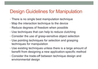 Design Guidelines for Manipulation
• There is no single best manipulation technique
• Map the interaction technique to the device
• Reduce degrees of freedom when possible
• Use techniques that can help to reduce clutching
• Consider the use of grasp-sensitive object selection
• Use pointing techniques for selection and grasping
techniques for manipulation
• Use existing techniques unless there is a large amount of
benefit from designing a new application-specific method
• Consider the trade-off between technique design and
environmental design
 
