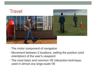 Travel
• The motor component of navigation
• Movement between 2 locations, setting the position (and
orientation) of the user’s viewpoint
• The most basic and common VE interaction technique,
used in almost any large-scale VE
 