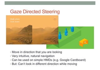Gaze Directed Steering
• Move in direction that you are looking
• Very intuitive, natural navigation
• Can be used on simple HMDs (e.g. Google Cardboard)
• But: Can’t look in different direction while moving
 