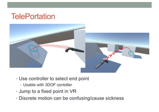 TelePortation
• Use controller to select end point
• Usable with 3DOF contoller
• Jump to a fixed point in VR
• Discrete motion can be confusing/cause sickness
 