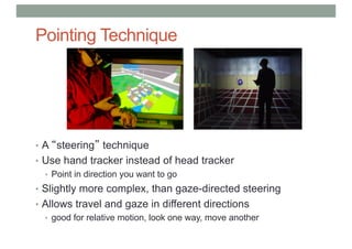 Pointing Technique
• A “steering” technique
• Use hand tracker instead of head tracker
• Point in direction you want to go
• Slightly more complex, than gaze-directed steering
• Allows travel and gaze in different directions
• good for relative motion, look one way, move another
 