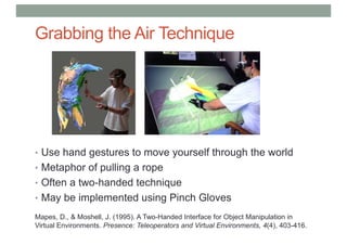 Grabbing the Air Technique
• Use hand gestures to move yourself through the world
• Metaphor of pulling a rope
• Often a two-handed technique
• May be implemented using Pinch Gloves
Mapes, D., & Moshell, J. (1995). A Two-Handed Interface for Object Manipulation in
Virtual Environments. Presence: Teleoperators and Virtual Environments, 4(4), 403-416.
 