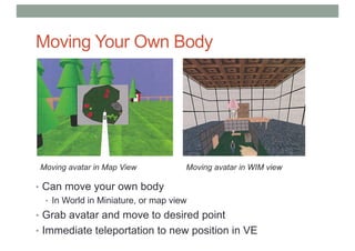 Moving Your Own Body
• Can move your own body
• In World in Miniature, or map view
• Grab avatar and move to desired point
• Immediate teleportation to new position in VE
Moving avatar in Map View Moving avatar in WIM view
 