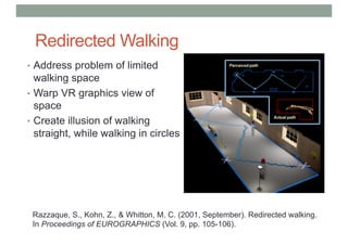 Redirected Walking
• Address problem of limited
walking space
• Warp VR graphics view of
space
• Create illusion of walking
straight, while walking in circles
Razzaque, S., Kohn, Z., & Whitton, M. C. (2001, September). Redirected walking.
In Proceedings of EUROGRAPHICS (Vol. 9, pp. 105-106).
 