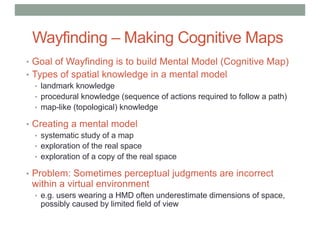 Wayfinding – Making Cognitive Maps
• Goal of Wayfinding is to build Mental Model (Cognitive Map)
• Types of spatial knowledge in a mental model
• landmark knowledge
• procedural knowledge (sequence of actions required to follow a path)
• map-like (topological) knowledge
• Creating a mental model
• systematic study of a map
• exploration of the real space
• exploration of a copy of the real space
• Problem: Sometimes perceptual judgments are incorrect
within a virtual environment
• e.g. users wearing a HMD often underestimate dimensions of space,
possibly caused by limited field of view
 