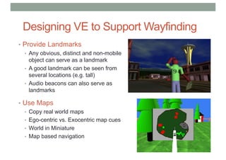 Designing VE to Support Wayfinding
• Provide Landmarks
• Any obvious, distinct and non-mobile
object can serve as a landmark
• A good landmark can be seen from
several locations (e.g. tall)
• Audio beacons can also serve as
landmarks
• Use Maps
• Copy real world maps
• Ego-centric vs. Exocentric map cues
• World in Miniature
• Map based navigation
 