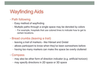 Wayfinding Aids
• Path following
• Easy method of wayfinding
• Multiple paths through a single space may be denoted by colors
• For example, hospitals that use colored lines to indicate how to get to
certain locations.
• Bread crumbs (leaving a trail)
• leaving a trail of markers - like Hänsel and Gretel
• allows participant to know when they've been somewhere before
• having too many markers can make the space be overly cluttered
• Compass
• may also be other form of direction indicator (e.g. artificial horizon)
• may specify directions in 2D space or 3D space
 