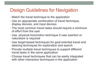 Design Guidelines for Navigation
• Match the travel technique to the application
• Use an appropriate combination of travel technique,
display devices, and input devices
• The most common travel tasks should require a minimum
of effort from the user
• Use physical locomotion technique if user exertion or
naturalism is required
• Use target-based techniques for goal-oriented travel and
steering techniques for exploration and search
• Provide multiple travel techniques to support different
travel tasks in the same application
• Choose travel techniques that can be easily integrated
with other interaction techniques in the application
 