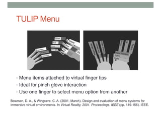 TULIP Menu
• Menu items attached to virtual finger tips
• Ideal for pinch glove interaction
• Use one finger to select menu option from another
Bowman, D. A., & Wingrave, C. A. (2001, March). Design and evaluation of menu systems for
immersive virtual environments. In Virtual Reality, 2001. Proceedings. IEEE (pp. 149-156). IEEE.
 