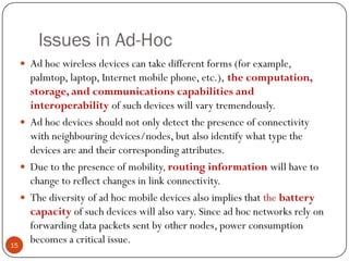 Issues in Ad-Hoc
 Ad hoc wireless devices can take different forms (for example,
palmtop, laptop, Internet mobile phone, etc.), the computation,
storage, and communications capabilities and
interoperability of such devices will vary tremendously.
 Ad hoc devices should not only detect the presence of connectivity
with neighbouring devices/nodes, but also identify what type the
devices are and their corresponding attributes.
 Due to the presence of mobility, routing information will have to
change to reflect changes in link connectivity.
 The diversity of ad hoc mobile devices also implies that the battery
capacity of such devices will also vary. Since ad hoc networks rely on
forwarding data packets sent by other nodes, power consumption
becomes a critical issue.15
 