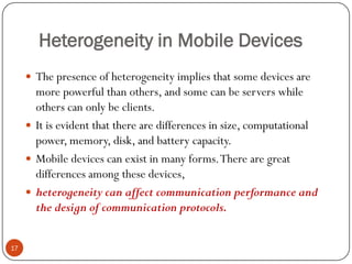 Heterogeneity in Mobile Devices
 The presence of heterogeneity implies that some devices are
more powerful than others, and some can be servers while
others can only be clients.
 It is evident that there are differences in size, computational
power, memory, disk, and battery capacity.
 Mobile devices can exist in many forms.There are great
differences among these devices,
 heterogeneity can affect communication performance and
the design of communication protocols.
17
 