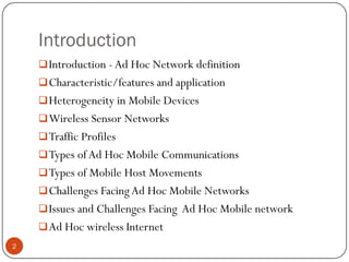 Introduction
Introduction - Ad Hoc Network definition
Characteristic/features and application
Heterogeneity in Mobile Devices
Wireless Sensor Networks
Traffic Profiles
Types ofAd Hoc Mobile Communications
Types of Mobile Host Movements
Challenges FacingAd Hoc Mobile Networks
Issues and Challenges Facing Ad Hoc Mobile network
Ad Hoc wireless Internet
2
 