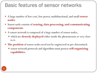 Basic features of sensor networks
 A large number of low-cost, low-power, multifunctional, and small sensor
nodes
 Sensor node consists of sensing, data processing, and communicating
components
 A sensor network is composed of a large number of sensor nodes,
 which are densely deployed either inside the phenomenon or very close
to it.
 The position of sensor nodes need not be engineered or pre-determined.
 sensor network protocols and algorithms must possess self-organizing
capabilities.
22
 
