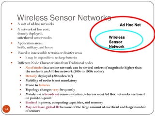 Wireless Sensor Networks
 A sort of ad-hoc networks
 A network of low cost,
densely deployed,
untethered sensor nodes
 Application areas:
heath, military, and home
 Placed in inaccessible terrains or disaster areas
 It may be impossible to recharge batteries
 Different Node Characteristics fromTraditional nodes
 No of nodes in a sensor network can be several orders of magnitude higher than
the nodes in an Ad Hoc network (100s to 1000s nodes)
 Densely deployed (20 nodes/m3)
 Mobility of nodes is not mendatory
 Prone to failures
 Topology changes very frequently
 Mainly use a broadcast communication, whereas most Ad Hoc networks are based
on point-to-point
 Limited in power, computing capacities, and memory
 May not have global ID because of the large amount of overhead and large number
of sensors
Ad Hoc Net
Wireless
Sensor
Network
24
 