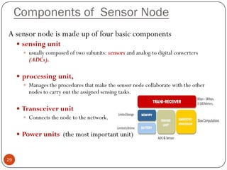 Components of Sensor Node
A sensor node is made up of four basic components
 sensing unit
 usually composed of two subunits: sensors and analog to digital converters
(ADCs).
 processing unit,
 Manages the procedures that make the sensor node collaborate with the other
nodes to carry out the assigned sensing tasks.
 Transceiver unit
 Connects the node to the network.
 Power units (the most important unit)
29
 
