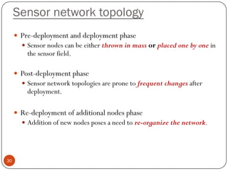 Sensor network topology
 Pre-deployment and deployment phase
 Sensor nodes can be either thrown in mass or placed one by one in
the sensor field.
 Post-deployment phase
 Sensor network topologies are prone to frequent changes after
deployment.
 Re-deployment of additional nodes phase
 Addition of new nodes poses a need to re-organize the network.
30
 